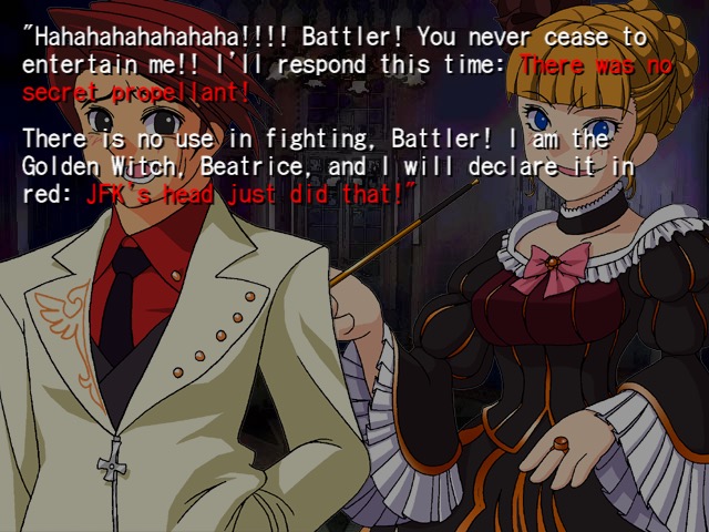 "Hahahahahahahaha!!!! Battler! You never cease entertain me!! I'll respond this time: There was secret propellant! There is no use in fighting, Battler! I am the Golden Witch! Beatrice, and I will declare it in red: JFK's head just did that!"