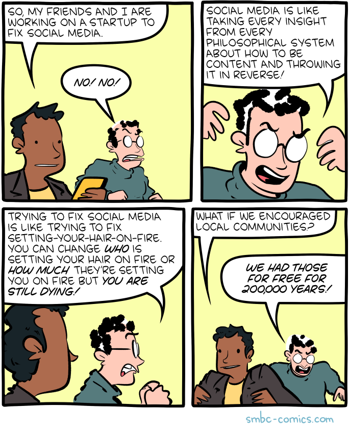A comic where two guys are talking. One of them is holding a phone. Person A: So, my friends and I are working on a startup to fix social media. Person B: No! No! B: Social media is like taking every insight from every philosophical system about thow to be content and throwing it in reverse! B: Trying to fix social media is like trying to fix setting-your-hair-on-fire. You can change who is setting your hair on fire or how much they're setting you on fire but you are still dying! A: What if we encouraged local communities? B, screaming: We had those for free for 200,000 years!